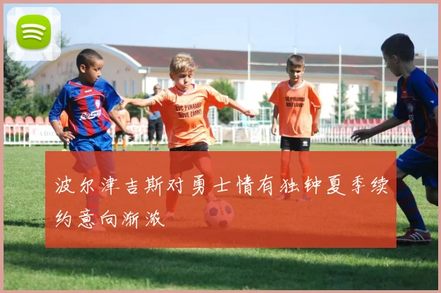 波尔津吉斯对勇士情有独钟夏季续约意向渐浓