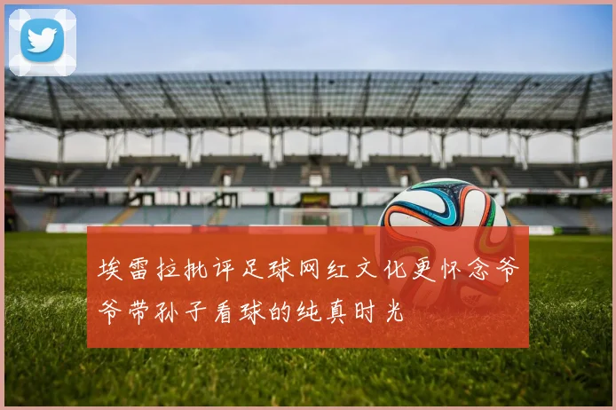 埃雷拉批评足球网红文化更怀念爷爷带孙子看球的纯真时光