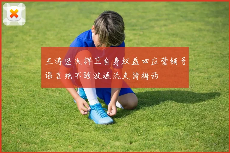 王涛坚决捍卫自身权益回应营销号谣言绝不随波逐流支持梅西