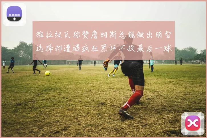 维拉纽瓦称赞詹姆斯总能做出明智选择却遭遇疯狂黑评不投最后一球