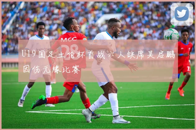 U19国足土伦杯首战六人缺席吴启鹏因伤无缘比赛
