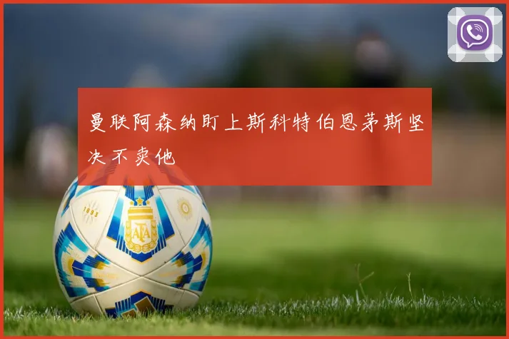 曼联阿森纳盯上斯科特伯恩茅斯坚决不卖他