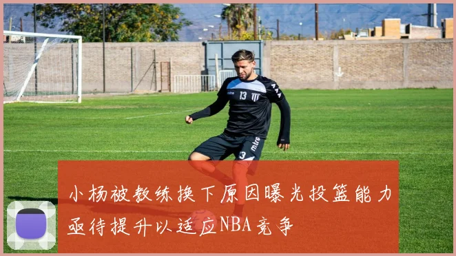 小杨被教练换下原因曝光投篮能力亟待提升以适应NBA竞争