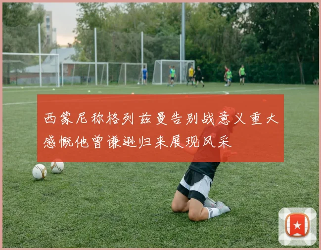 西蒙尼称格列兹曼告别战意义重大感慨他曾谦逊归来展现风采