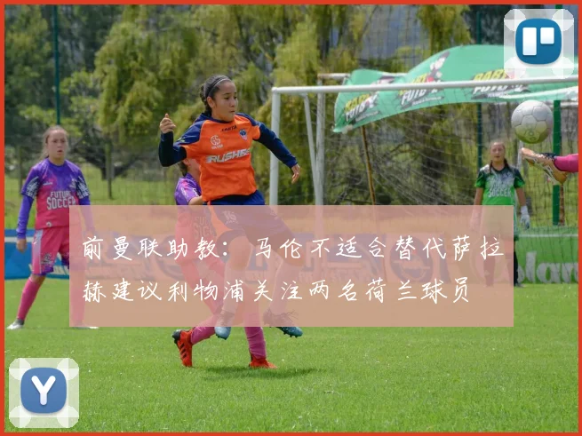 前曼联助教：马伦不适合替代萨拉赫建议利物浦关注两名荷兰球员