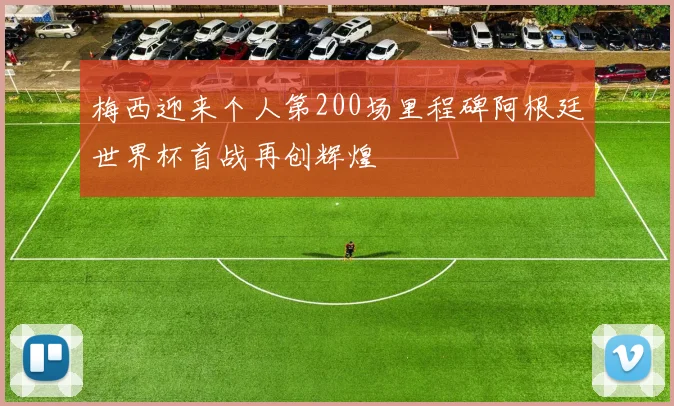 梅西迎来个人第200场里程碑阿根廷世界杯首战再创辉煌