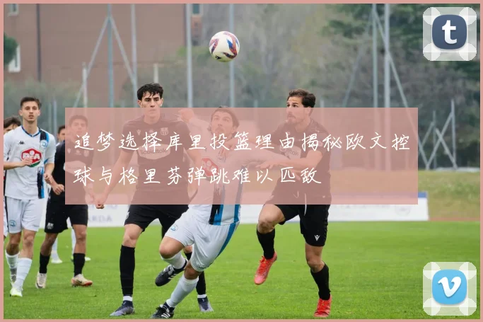 追梦选择库里投篮理由揭秘欧文控球与格里芬弹跳难以匹敌