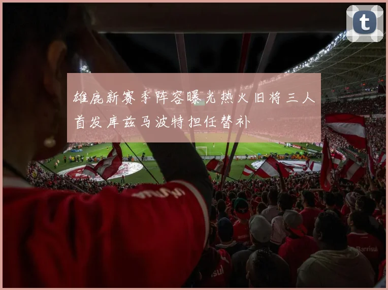 雄鹿新赛季阵容曝光热火旧将三人首发库兹马波特担任替补