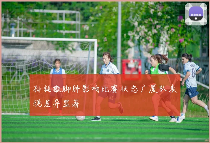 孙铭徽脚肿影响比赛状态广厦队表现差异显著