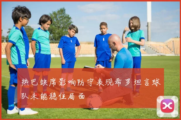 热巴缺席影响防守表现希罗坦言球队未能稳住局面