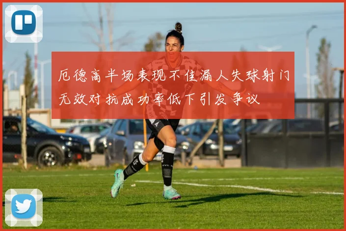 厄德高半场表现不佳漏人失球射门无效对抗成功率低下引发争议