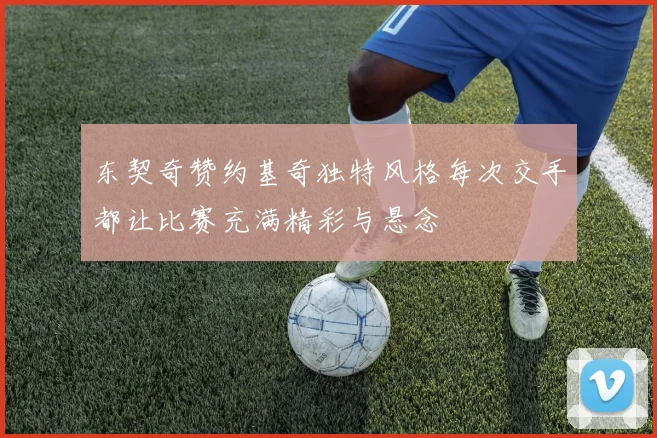 东契奇赞约基奇独特风格每次交手都让比赛充满精彩与悬念