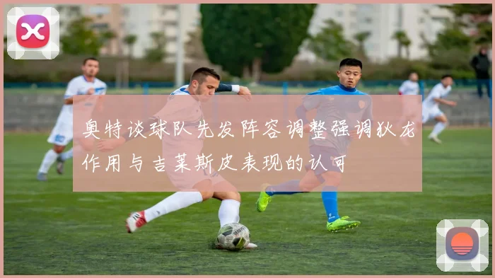 奥特谈球队先发阵容调整强调狄龙作用与吉莱斯皮表现的认可