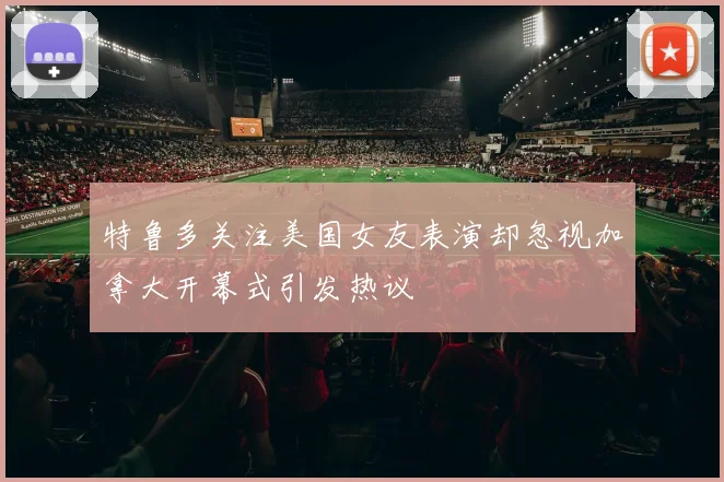 特鲁多关注美国女友表演却忽视加拿大开幕式引发热议