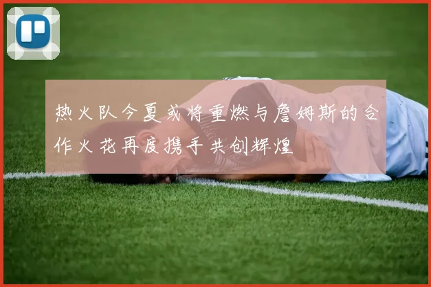 热火队今夏或将重燃与詹姆斯的合作火花再度携手共创辉煌