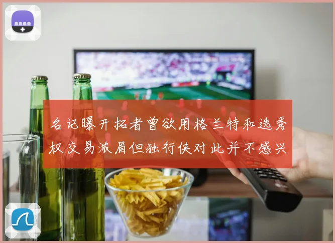 名记曝开拓者曾欲用格兰特和选秀权交易浓眉但独行侠对此并不感兴趣