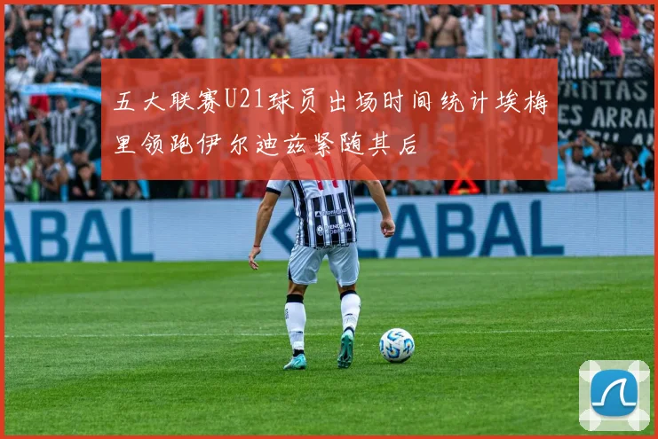 五大联赛U21球员出场时间统计埃梅里领跑伊尔迪兹紧随其后