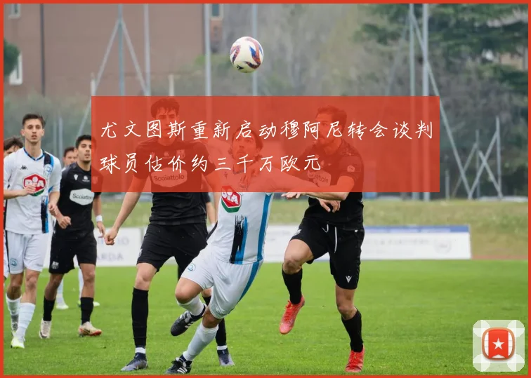 尤文图斯重新启动穆阿尼转会谈判球员估价约三千万欧元