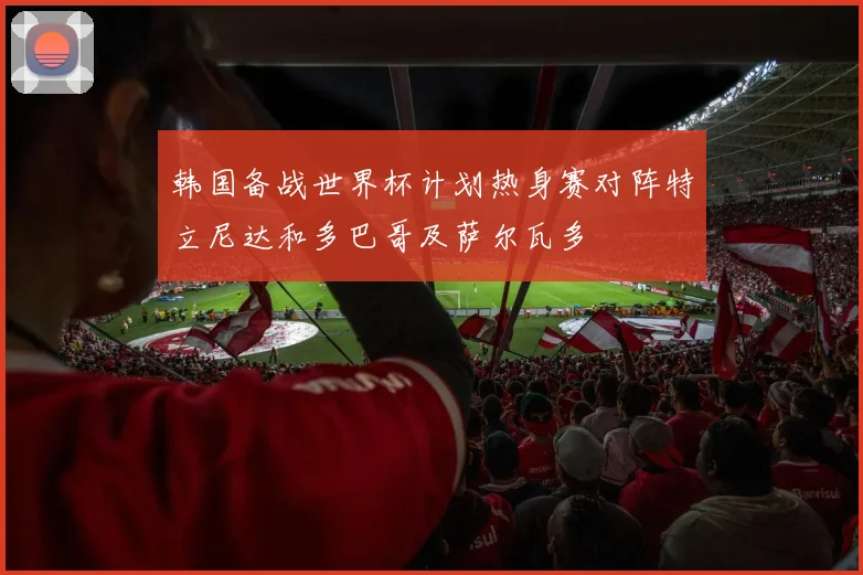 韩国备战世界杯计划热身赛对阵特立尼达和多巴哥及萨尔瓦多