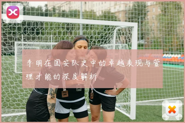 李明在国安队史中的卓越表现与管理才能的深度解析
