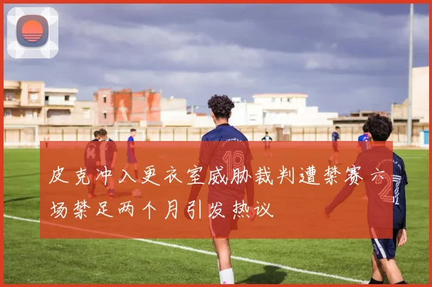 皮克冲入更衣室威胁裁判遭禁赛六场禁足两个月引发热议