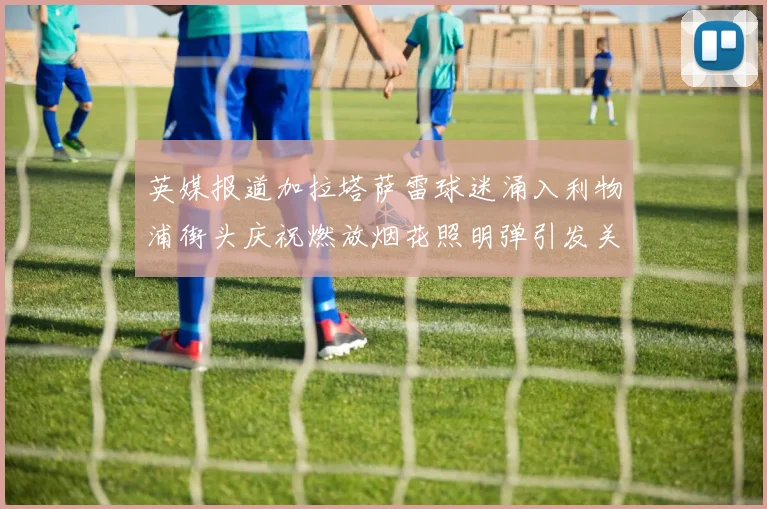 英媒报道加拉塔萨雷球迷涌入利物浦街头庆祝燃放烟花照明弹引发关注