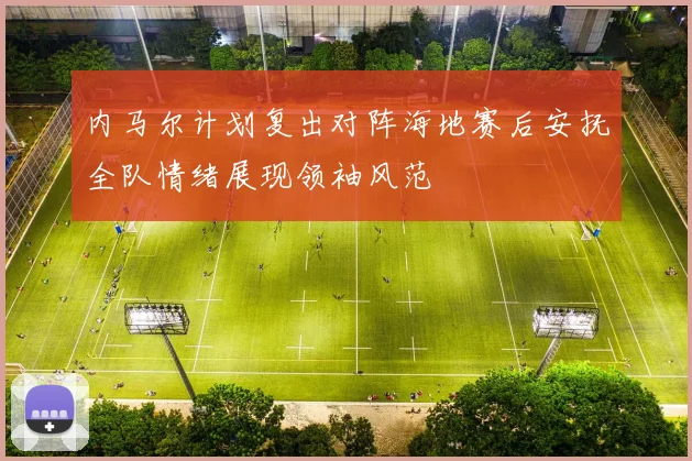 内马尔计划复出对阵海地赛后安抚全队情绪展现领袖风范