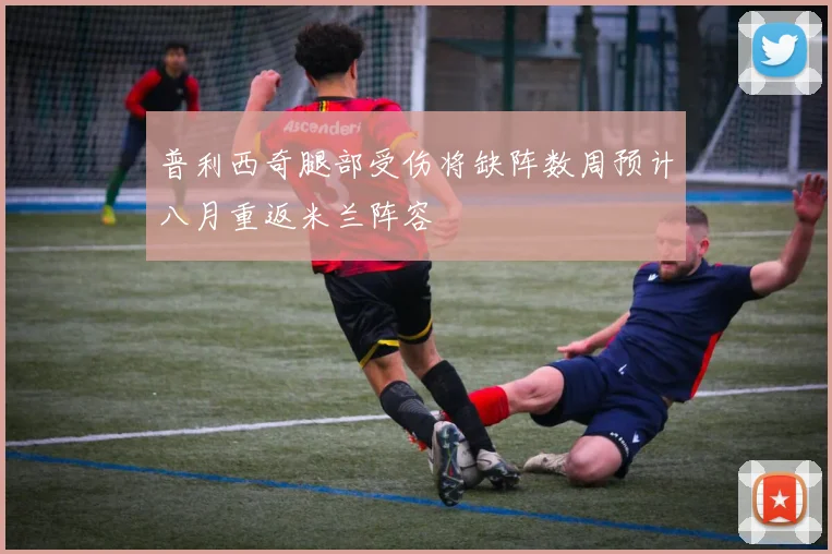 普利西奇腿部受伤将缺阵数周预计八月重返米兰阵容