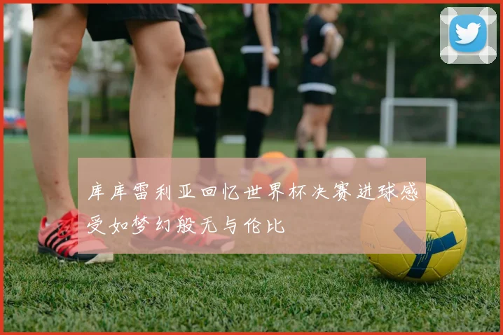 库库雷利亚回忆世界杯决赛进球感受如梦幻般无与伦比