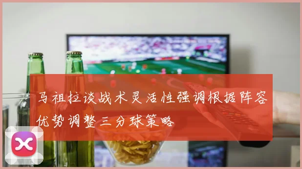 马祖拉谈战术灵活性强调根据阵容优势调整三分球策略