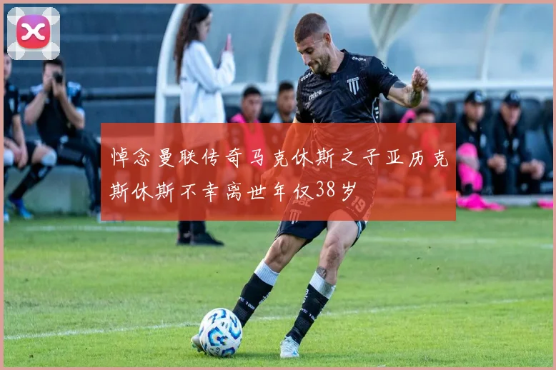 悼念曼联传奇马克休斯之子亚历克斯休斯不幸离世年仅38岁