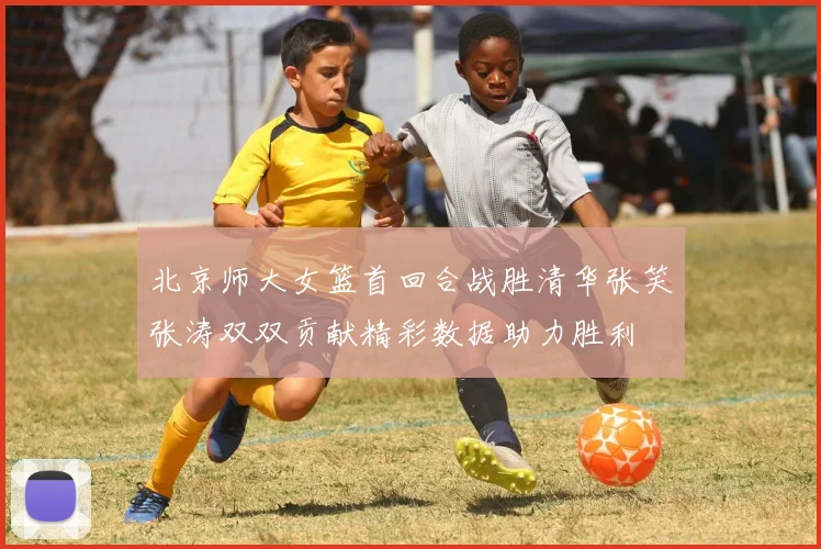 北京师大女篮首回合战胜清华张笑张涛双双贡献精彩数据助力胜利
